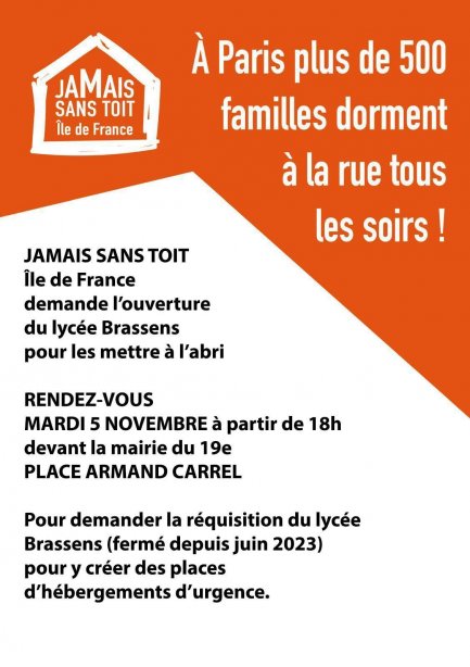 À Paris plus de 500 familles dorment à la rue tous les soirs ! Jamais Sans Toit Île de France demande l'ouverture du lycée Brassens pour les mettre à l'abri. Rendez-vous mardi 5 novembre à partir de 18h devant la mairie du 19e place Armand Carrel pour demander la réquisition du lycée Brassens (fermé depuis juin 2023) pour y créer des places d'hébergements d'urgence.