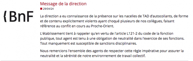 Message de la direction (29/04/24) : La direction a eu connaissance de la présence sur les nacelles de TAD d'autocollants, de forme et de contenu explicitement violents ayant choqué plusieurs de nos collègues, faisant référence au conflit en cours au Proche-Orient. L'établissement tient à rappeler qu'en vertu de l'article L121-2 du code de la fonction publique, tout agent est tenu à une obligation de neutralité dans l'exercice de ses fonctions. Tout manquement est susceptible de sanctions disciplinaires. Nous remercions l'ensemble des agents de respecter cette règle impérative pour assurer la neutralité et la sérénité de notre environnement de travail collectif.